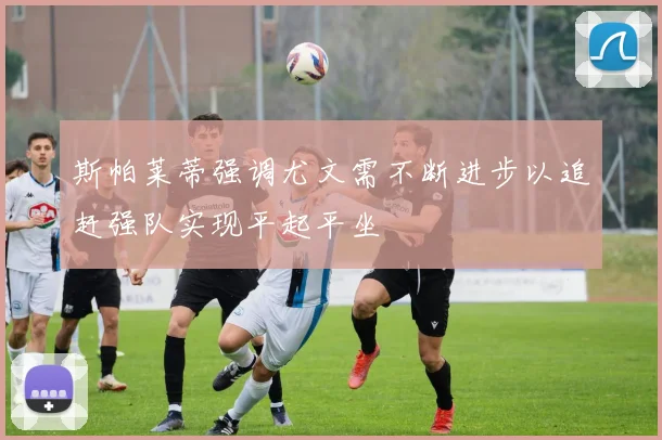 斯帕莱蒂强调尤文需不断进步以追赶强队实现平起平坐