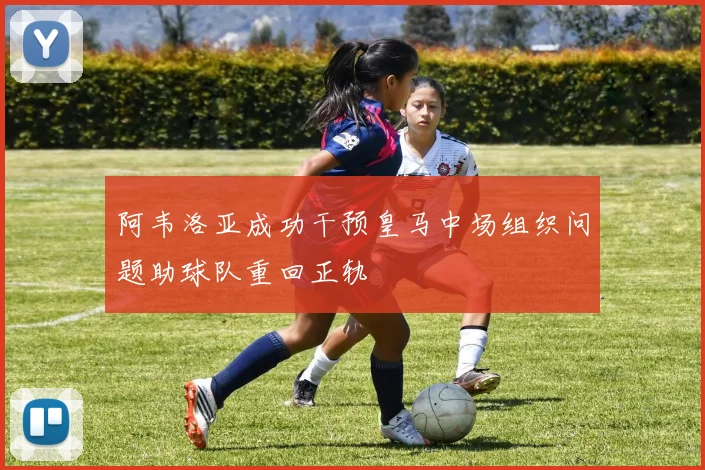 阿韦洛亚成功干预皇马中场组织问题助球队重回正轨