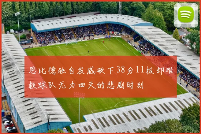 恩比德独自发威砍下38分11板却难救球队无力回天的悲剧时刻